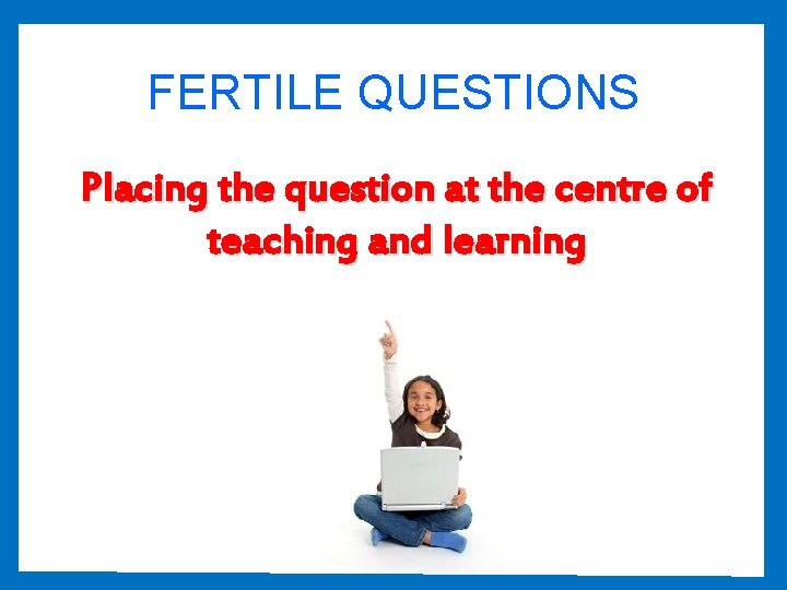 FERTILE QUESTIONS Placing the question at the centre of teaching and learning 