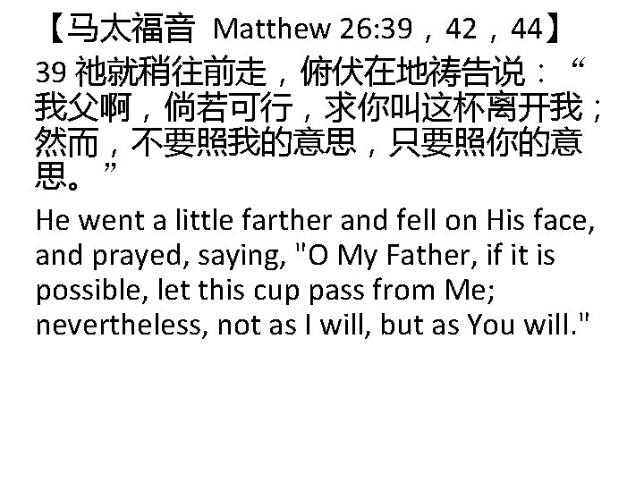 【马太福音 Matthew 26: 39，42，44】 39 祂就稍往前走，俯伏在地祷告说：“ 我父啊，倘若可行，求你叫这杯离开我； 然而，不要照我的意思，只要照你的意 思。” He went a little farther