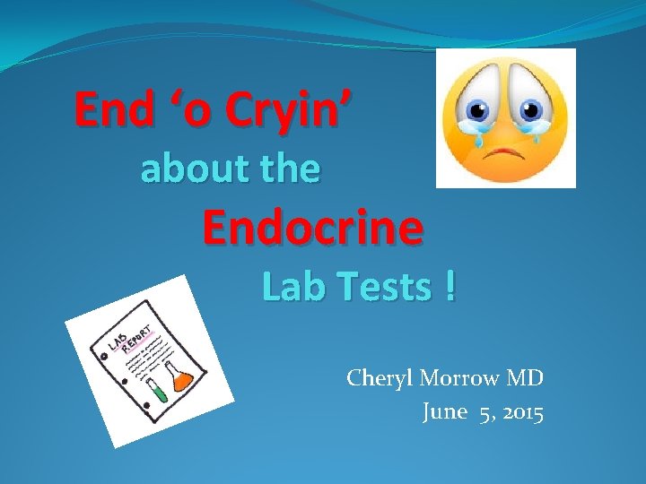 End ‘o Cryin’ about the Endocrine Lab Tests ! Cheryl Morrow MD June 5,
