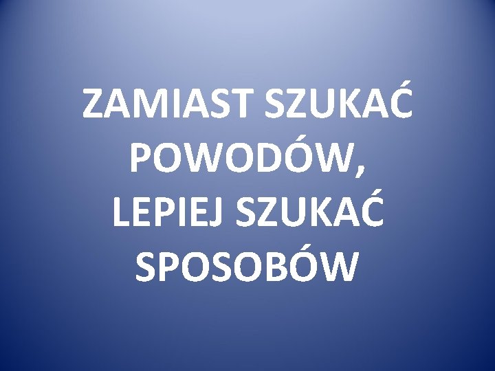 ZAMIAST SZUKAĆ POWODÓW, LEPIEJ SZUKAĆ SPOSOBÓW 