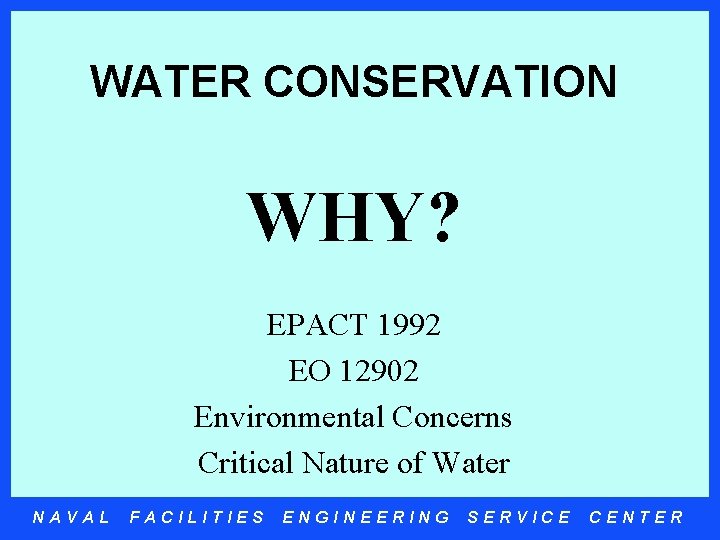 WATER CONSERVATION WHY? EPACT 1992 EO 12902 Environmental Concerns Critical Nature of Water NAVAL