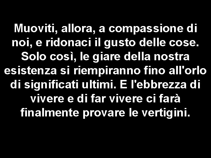 Muoviti, allora, a compassione di noi, e ridonaci il gusto delle cose. Solo così,