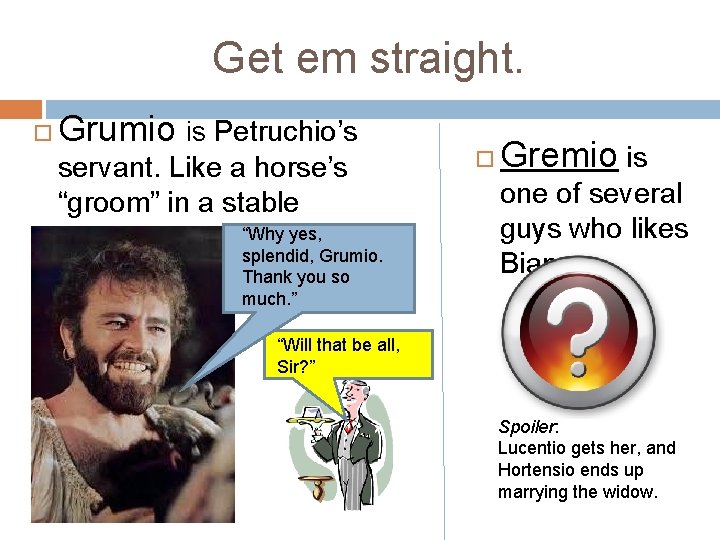 Get em straight. Grumio is Petruchio’s servant. Like a horse’s “groom” in a stable