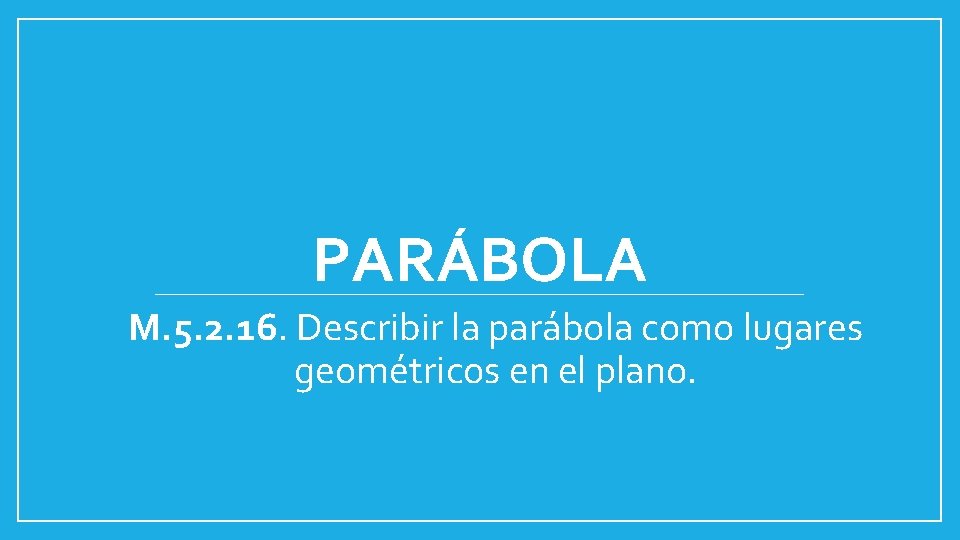 PARÁBOLA M. 5. 2. 16. Describir la parábola como lugares geométricos en el plano.