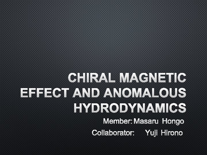 CHIRAL MAGNETIC EFFECT AND ANOMALOUS HYDRODYNAMICS MEMBER: MASARU HONGO COLLABORATOR: YUJI HIRONO 