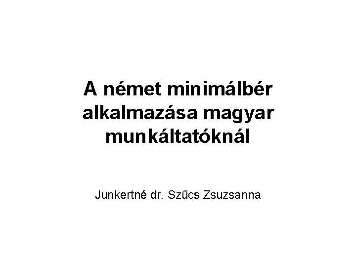 A német minimálbér alkalmazása magyar munkáltatóknál Junkertné dr. Szűcs Zsuzsanna 