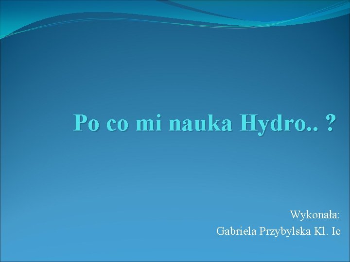 Po co mi nauka Hydro. . ? Wykonała: Gabriela Przybylska Kl. Ic 