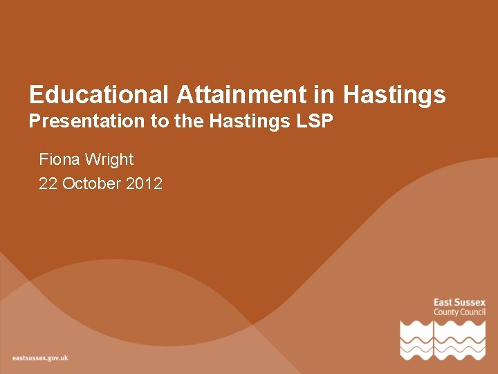 Educational Attainment in Hastings Presentation to the Hastings LSP Fiona Wright 22 October 2012