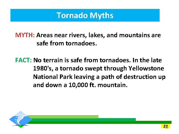 Tornado Myths MYTH: Areas near rivers, lakes, and mountains are safe from tornadoes. FACT: Tornado Myths MYTH: Areas near rivers, lakes, and mountains are safe from tornadoes. FACT: