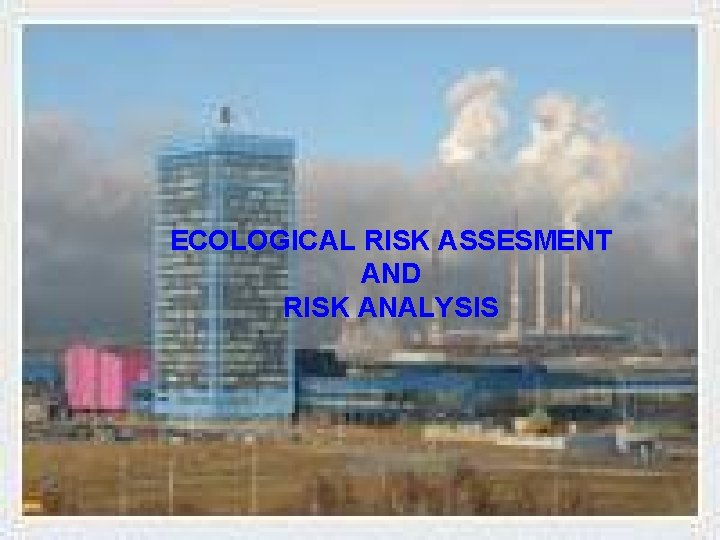 ECOLOGICAL RISK ASSESMENT AND RISK ANALYSIS ECOLOGICAL RISK ASSESMENT AND RISK ANALYSIS
