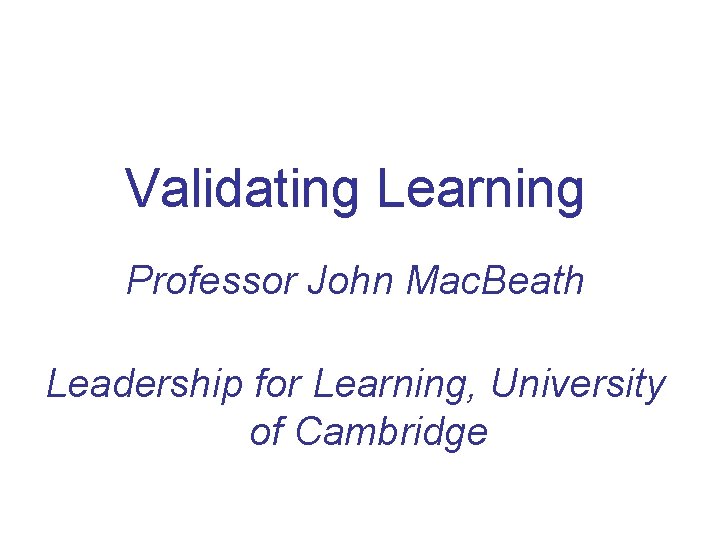 Validating Learning Professor John Mac. Beath Leadership for Learning, University of Cambridge 