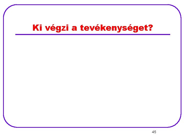 Ki végzi a tevékenységet? 45 