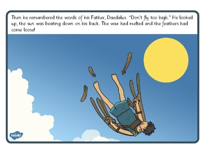 Then he remembered the words of his Father, Daedalus. “Don’t fly too high. ” Then he remembered the words of his Father, Daedalus. “Don’t fly too high. ”