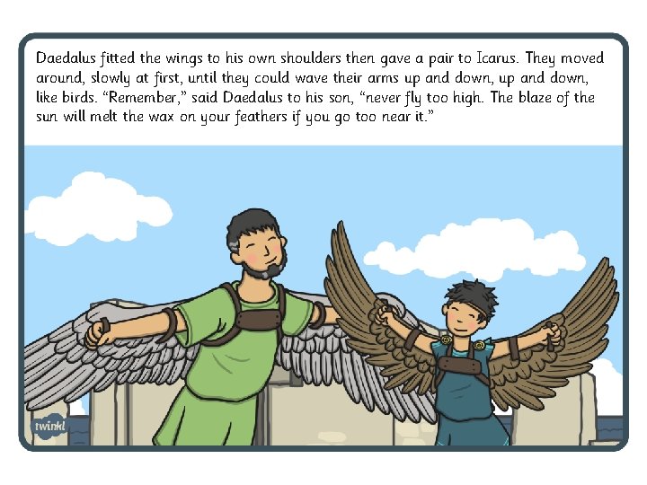 Daedalus fitted the wings to his own shoulders then gave a pair to Icarus. Daedalus fitted the wings to his own shoulders then gave a pair to Icarus.