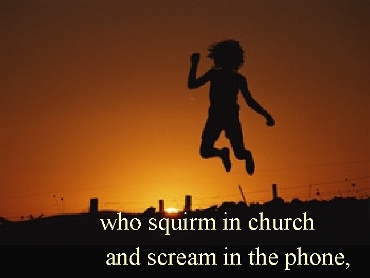 who squirm in church and scream in the phone, 
