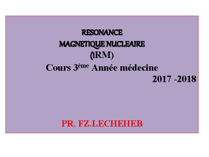 RESONANCE MAGNETIQUE NUCLEAIRE (IRM) Cours 3ème Année médecine 2017 -2018 PR. FZ. LECHEHEB 