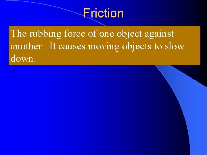 Friction The rubbing force of one object against another. It causes moving objects to