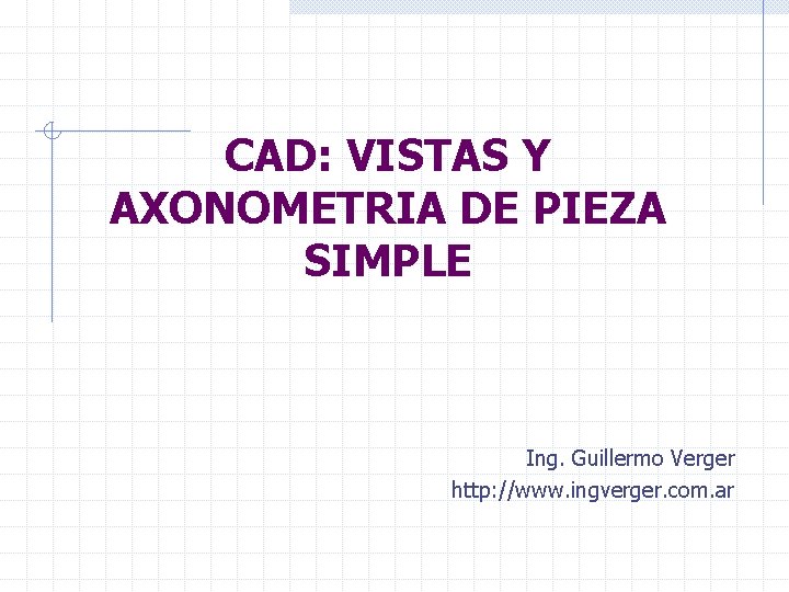 CAD: VISTAS Y AXONOMETRIA DE PIEZA SIMPLE Ing. Guillermo Verger http: //www. ingverger. com.