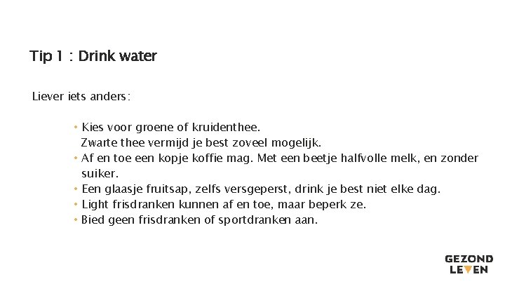 Tip 1 : Drink water Liever iets anders: • Kies voor groene of kruidenthee. Tip 1 : Drink water Liever iets anders: • Kies voor groene of kruidenthee.