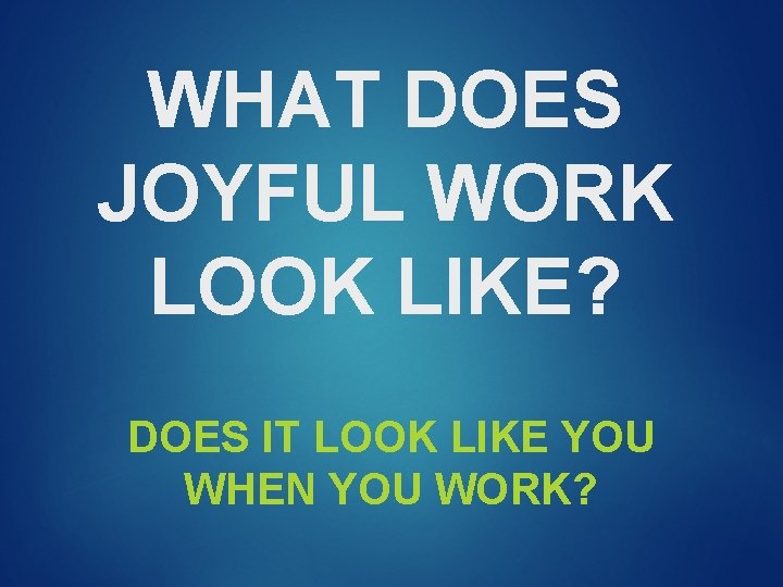 WHAT DOES JOYFUL WORK LOOK LIKE? DOES IT LOOK LIKE YOU WHEN YOU WORK?