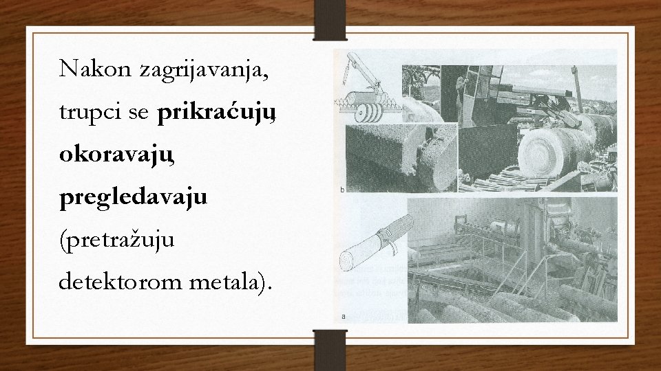 Nakon zagrijavanja, trupci se prikraćuju, okoravaju, pregledavaju (pretražuju detektorom metala). Nakon zagrijavanja, trupci se prikraćuju, okoravaju, pregledavaju (pretražuju detektorom metala).