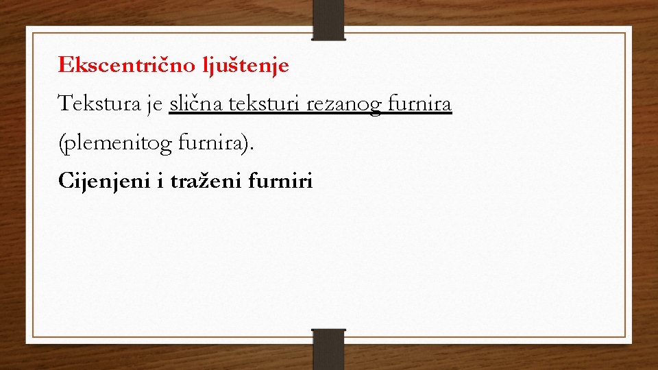 Ekscentrično ljuštenje Tekstura je slična teksturi rezanog furnira (plemenitog furnira). Cijenjeni i traženi furniri