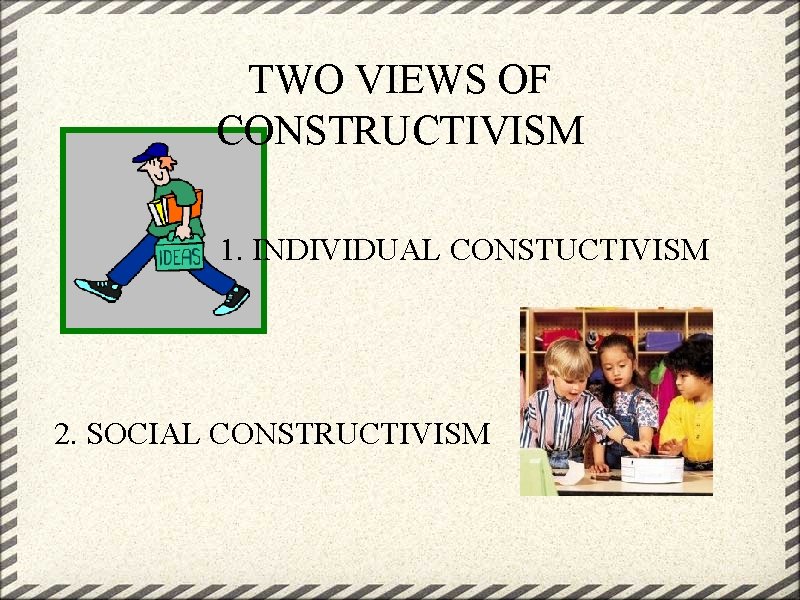 TWO VIEWS OF CONSTRUCTIVISM 1. INDIVIDUAL CONSTUCTIVISM 2. SOCIAL CONSTRUCTIVISM 