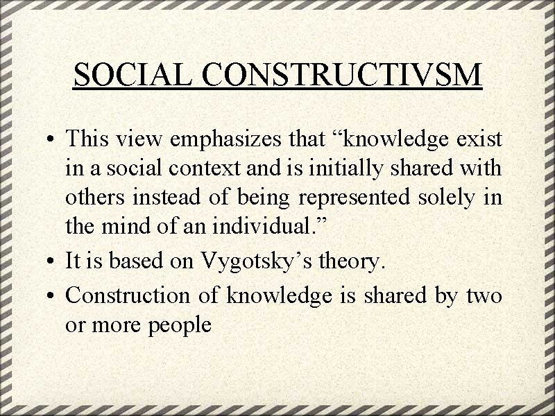 SOCIAL CONSTRUCTIVSM • This view emphasizes that “knowledge exist in a social context and
