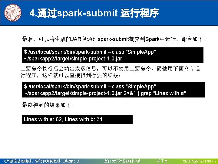 4. 通过spark-submit 运行程序 最后，可以将生成的JAR包通过spark-submit提交到Spark中运行，命令如下： $ /usr/local/spark/bin/spark-submit --class "Simple. App" ~/sparkapp 2/target/simple-project-1. 0. jar 上面命令执行后会输出太多信息，可以不使用上面命令，而使用下面命令运