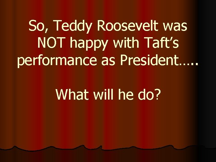 So, Teddy Roosevelt was NOT happy with Taft’s performance as President…. . What will