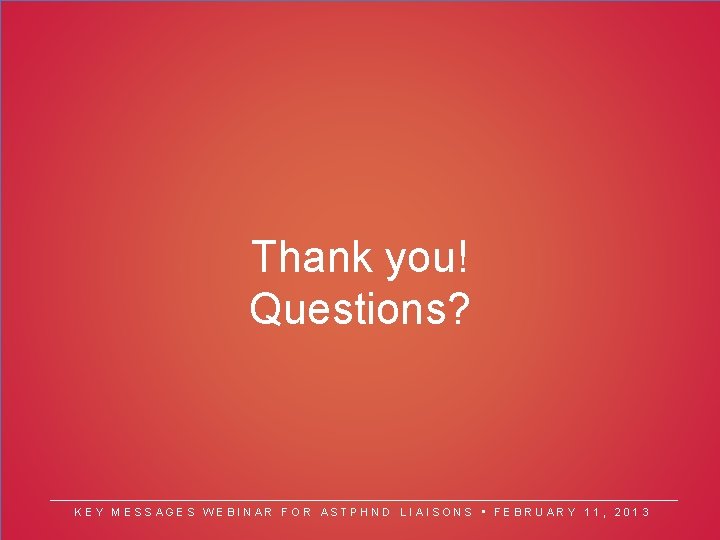 Thank you! Questions? KEY MESSAGES WEBINAR FOR ASTPHND LIAISONS • FEBRUARY 11, 2013 