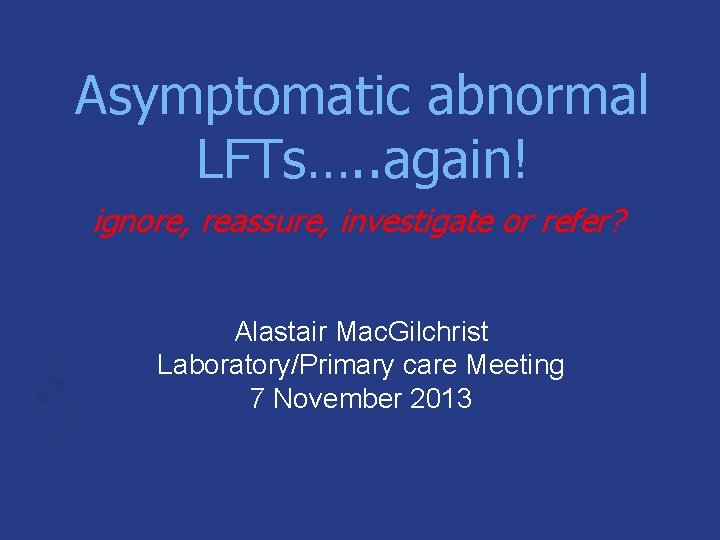 Asymptomatic abnormal LFTs…. . again! ignore, reassure, investigate or refer? Alastair Mac. Gilchrist Laboratory/Primary