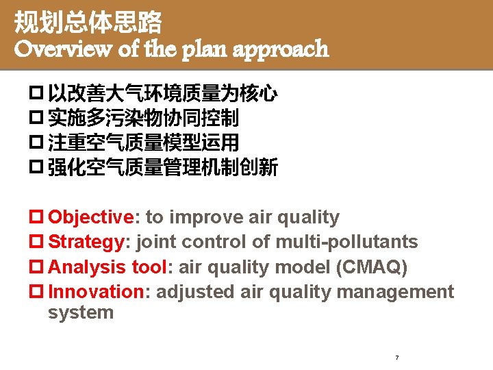 规划总体思路 Overview of the plan approach p 以改善大气环境质量为核心 p 实施多污染物协同控制 p 注重空气质量模型运用 p 强化空气质量管理机制创新