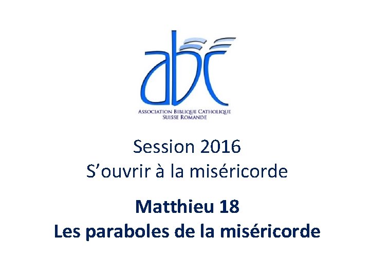 Session 2016 S’ouvrir à la miséricorde Matthieu 18 Les paraboles de la miséricorde Session 2016 S’ouvrir à la miséricorde Matthieu 18 Les paraboles de la miséricorde