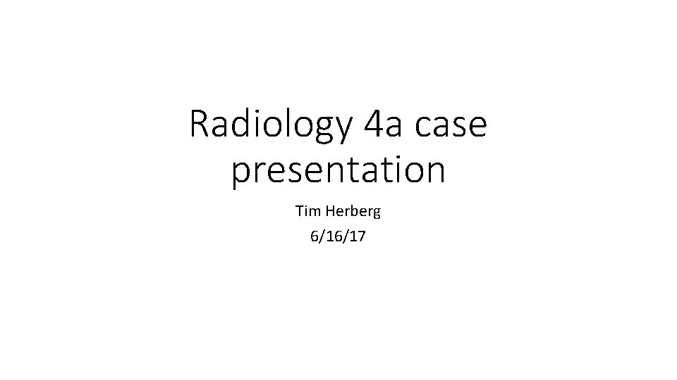 Radiology 4 a case presentation Tim Herberg 6/16/17 