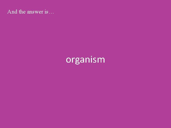 And the answer is… organism 