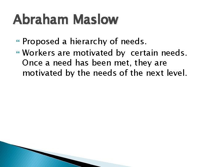 Abraham Maslow Proposed a hierarchy of needs. Workers are motivated by certain needs. Once