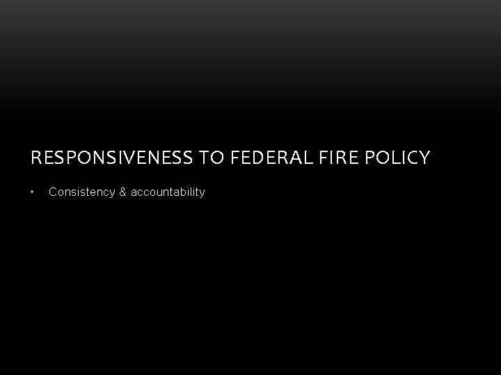 RESPONSIVENESS TO FEDERAL FIRE POLICY • Consistency & accountability RESPONSIVENESS TO FEDERAL FIRE POLICY • Consistency & accountability