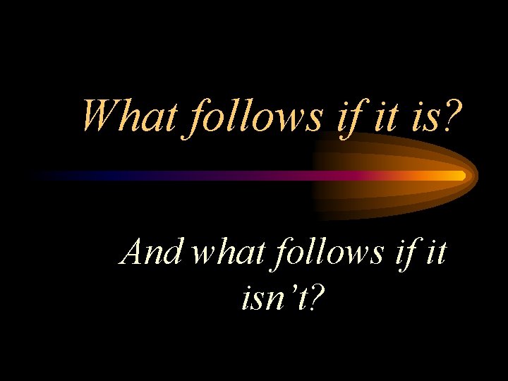 What follows if it is? And what follows if it isn’t? 