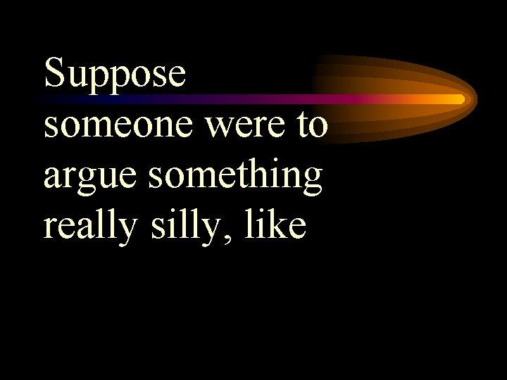 Suppose someone were to argue something really silly, like 