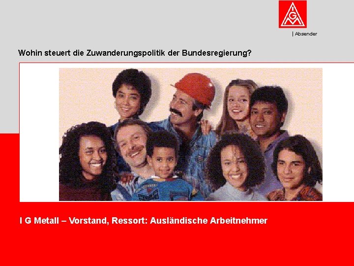 Absender Wohin steuert die Zuwanderungspolitik der Bundesregierung? I G Metall – Vorstand, Ressort: Ausländische