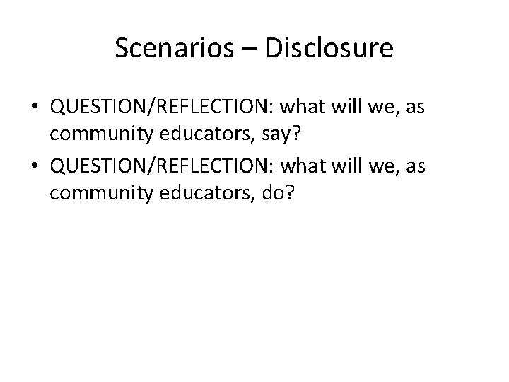 Scenarios – Disclosure • QUESTION/REFLECTION: what will we, as community educators, say? • QUESTION/REFLECTION: