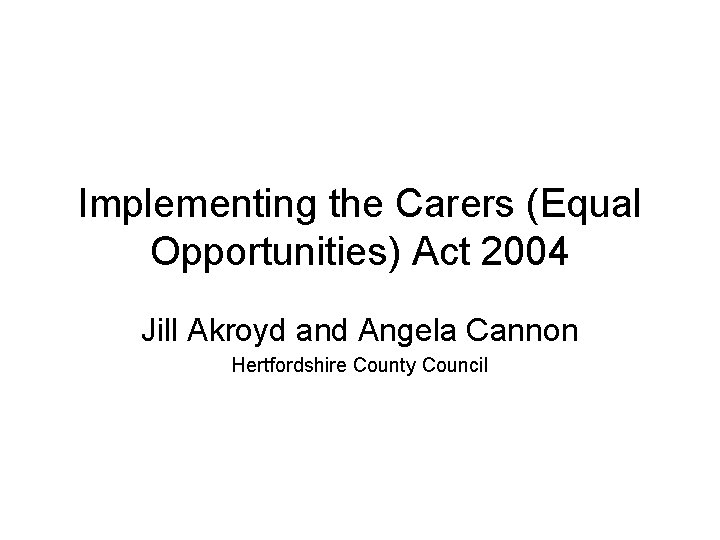 Implementing the Carers (Equal Opportunities) Act 2004 Jill Akroyd and Angela Cannon Hertfordshire County