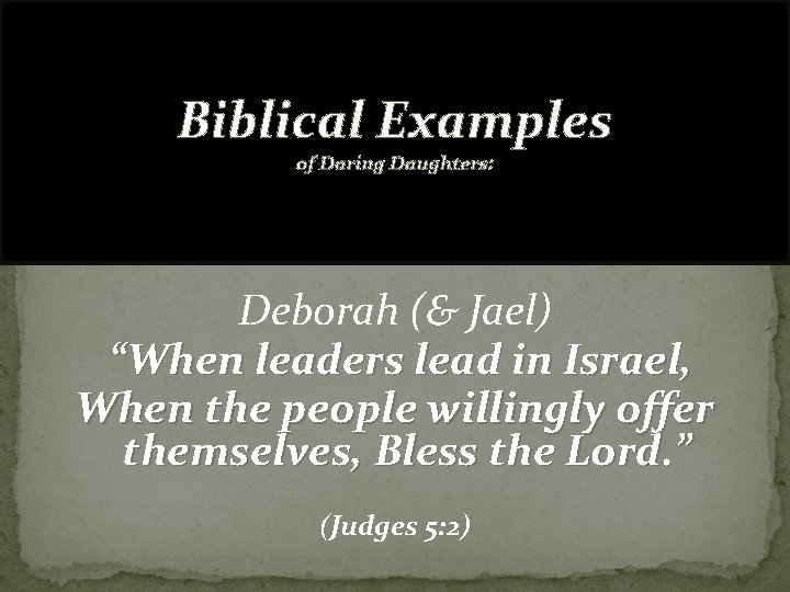 Biblical Examples of Daring Daughters: Deborah (& Jael) “When leaders lead in Israel, When
