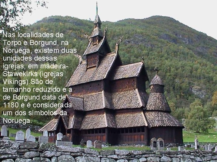 Nas localidades de Torpo e Borgund, na Noruega, existem duas unidades dessas igrejas, em