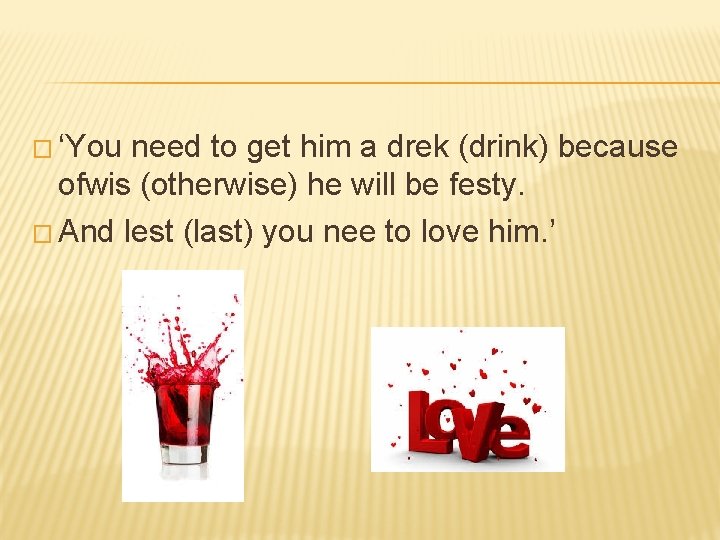 � ‘You need to get him a drek (drink) because ofwis (otherwise) he will