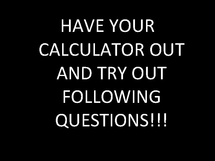 HAVE YOUR CALCULATOR OUT AND TRY OUT FOLLOWING QUESTIONS!!! 
