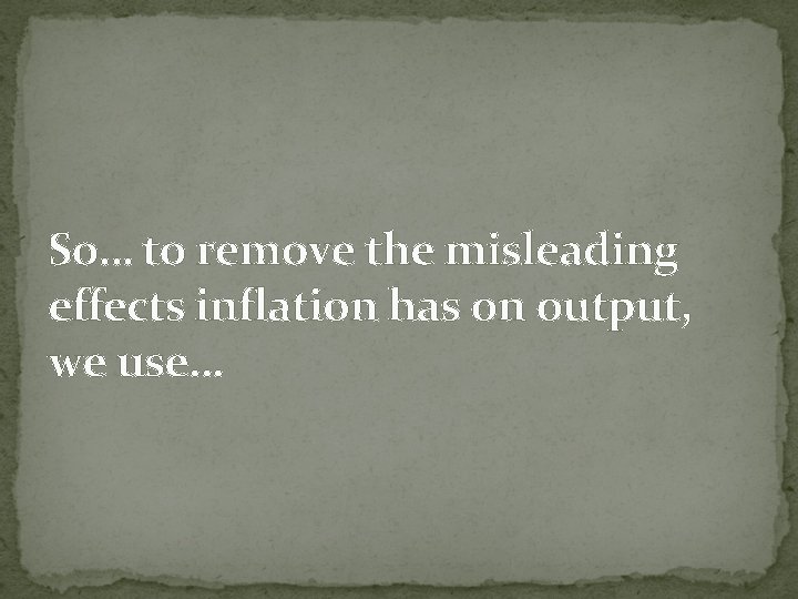 So… to remove the misleading effects inflation has on output, we use… 
