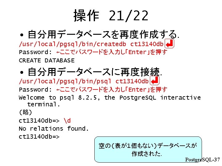 操作 21/22 • 自分用データベースを再度作成する． /usr/local/pgsql/bin/createdb ct 13140 db Password: ←ここでパスワードを入力し「Enter」を押す CREATE DATABASE • 自分用データベースに再度接続．
