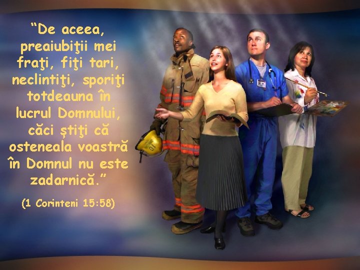 “De aceea, preaiubiţii mei fraţi, fiţi tari, neclintiţi, sporiţi totdeauna în lucrul Domnului, căci